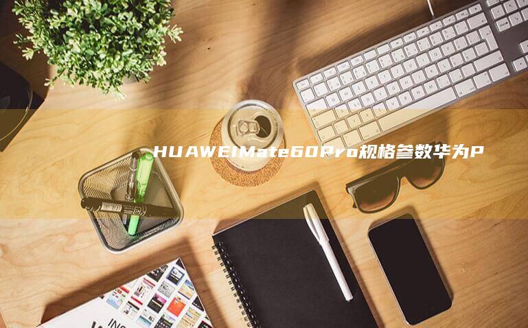 HUAWEI Mate 60 Pro 规格参数华为P30PRO手机参数「HUAWEI Mate 60 Pro 规格参数」