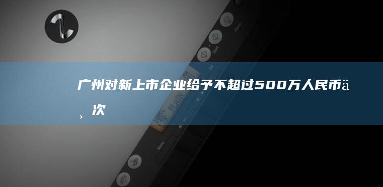 广州对新上市企业给予不超过500万人民币一次性补贴 (广州对新上市的股票)